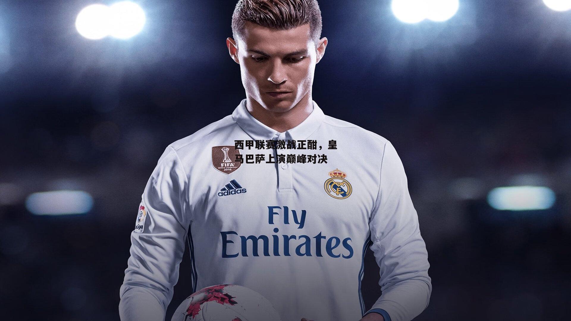 西甲联赛激战正酣,皇马巴萨上演巅峰对决