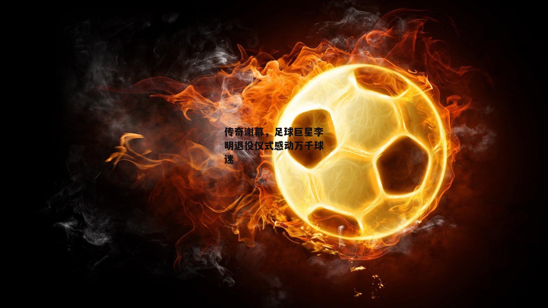 传奇谢幕，足球巨星李明退役仪式感动万千球迷