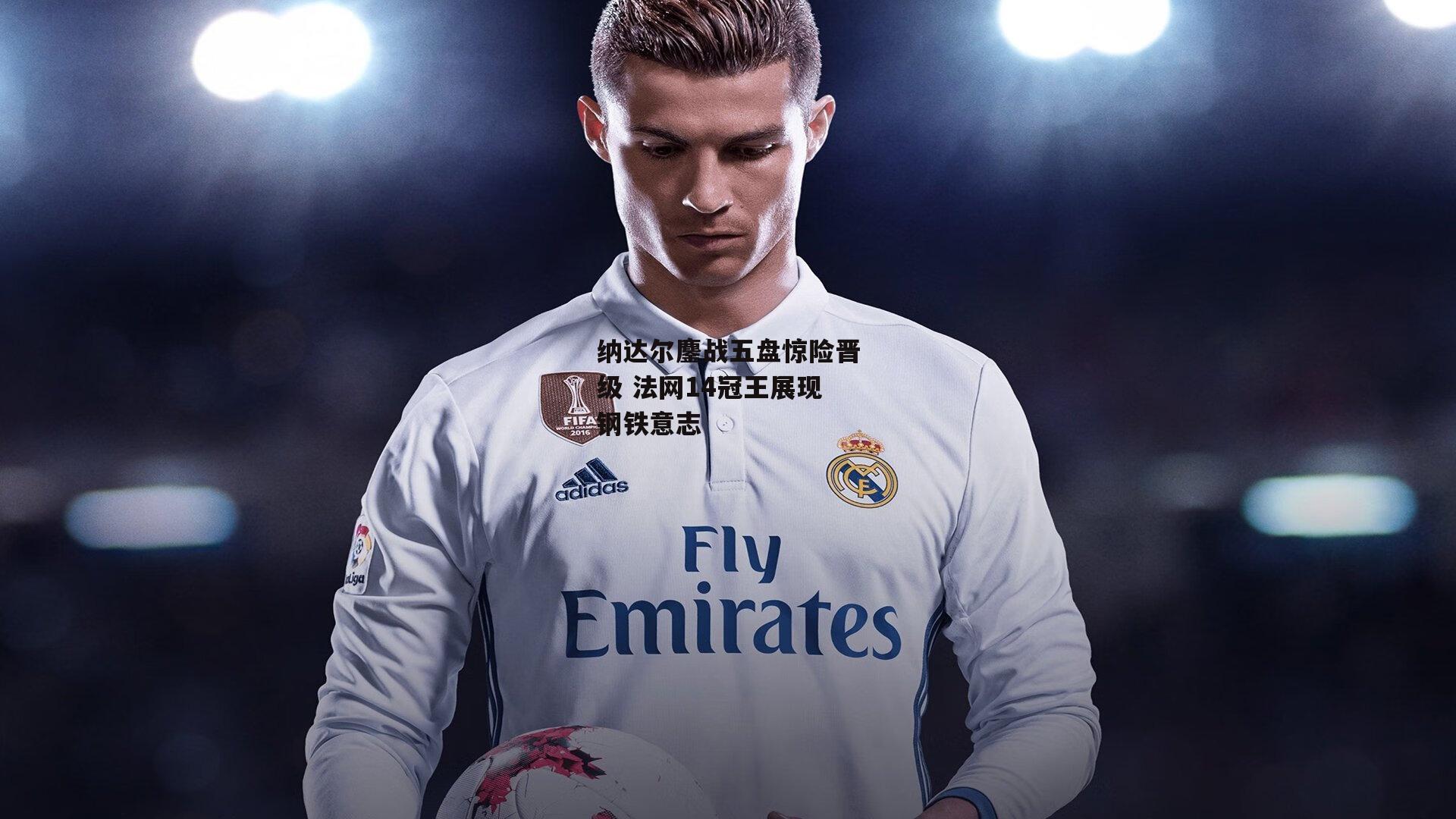 纳达尔鏖战五盘惊险晋级 法网14冠王展现钢铁意志