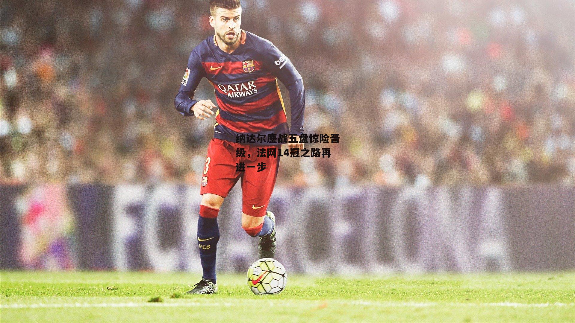 纳达尔鏖战五盘惊险晋级,法网14冠之路再进一步