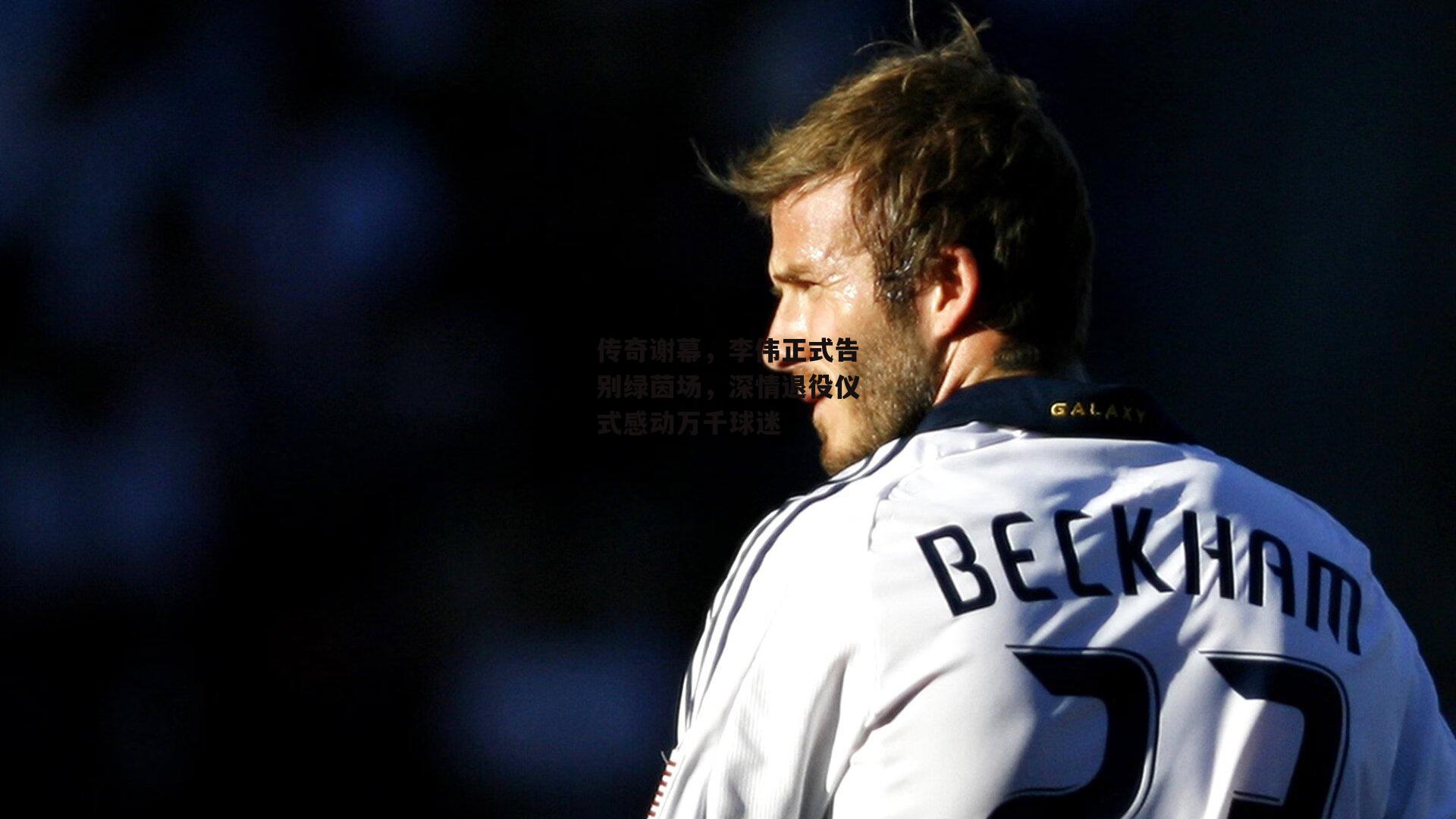 传奇谢幕，李伟正式告别绿茵场，深情退役仪式感动万千球迷